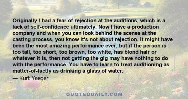 Originally I had a fear of rejection at the auditions, which is a lack of self-confidence ultimately. Now I have a production company and when you can look behind the scenes at the casting process, you know it's not