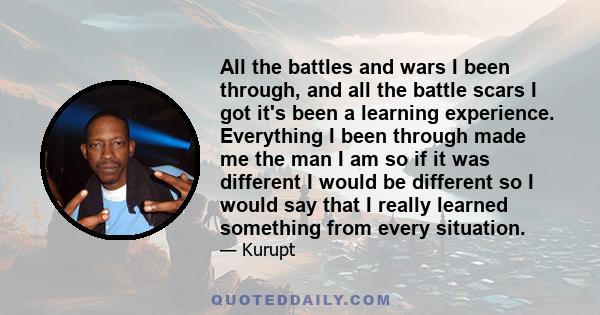 All the battles and wars I been through, and all the battle scars I got it's been a learning experience. Everything I been through made me the man I am so if it was different I would be different so I would say that I