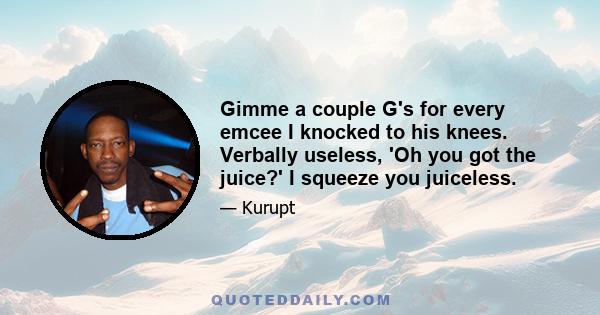 Gimme a couple G's for every emcee I knocked to his knees. Verbally useless, 'Oh you got the juice?' I squeeze you juiceless.