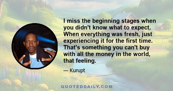 I miss the beginning stages when you didn't know what to expect. When everything was fresh, just experiencing it for the first time. That's something you can't buy with all the money in the world, that feeling.