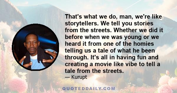 That's what we do, man, we're like storytellers. We tell you stories from the streets. Whether we did it before when we was young or we heard it from one of the homies telling us a tale of what he been through. It's all 