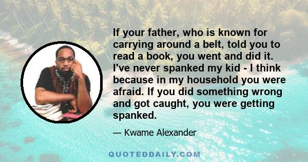 If your father, who is known for carrying around a belt, told you to read a book, you went and did it. I've never spanked my kid - I think because in my household you were afraid. If you did something wrong and got