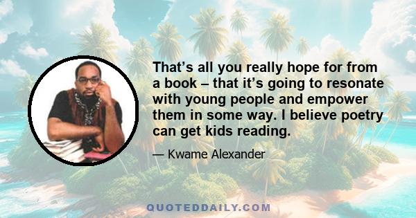 That’s all you really hope for from a book – that it’s going to resonate with young people and empower them in some way. I believe poetry can get kids reading.