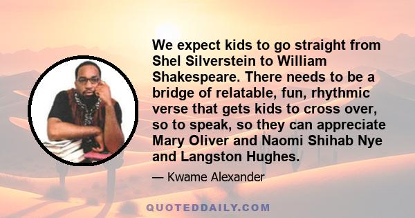 We expect kids to go straight from Shel Silverstein to William Shakespeare. There needs to be a bridge of relatable, fun, rhythmic verse that gets kids to cross over, so to speak, so they can appreciate Mary Oliver and