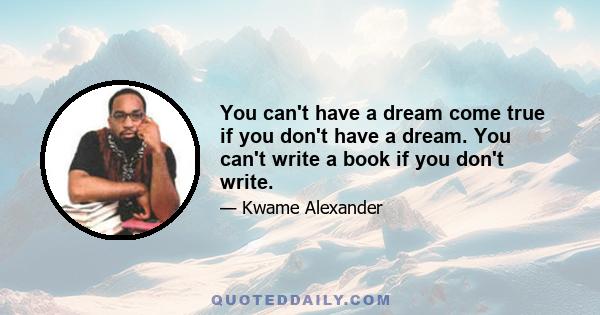 You can't have a dream come true if you don't have a dream. You can't write a book if you don't write.