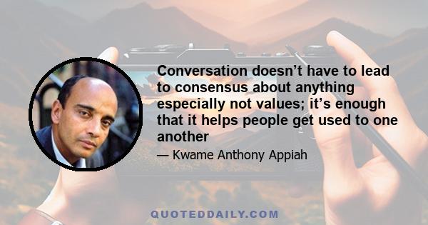 Conversation doesn’t have to lead to consensus about anything especially not values; it’s enough that it helps people get used to one another