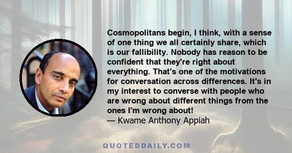 Cosmopolitans begin, I think, with a sense of one thing we all certainly share, which is our fallibility. Nobody has reason to be confident that they're right about everything. That's one of the motivations for