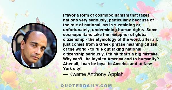 I favor a form of cosmopolitanism that takes nations very seriously, particularly because of the role of national law in sustaining or, unfortunately, undermining human rights. Some cosmopolitans take the metaphor of