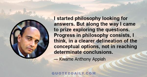 I started philosophy looking for answers. But along the way I came to prize exploring the questions. Progress in philosophy consists, I think, in a clearer delineation of the conceptual options, not in reaching