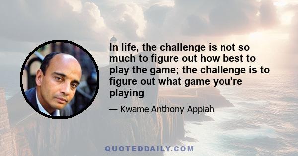 In life, the challenge is not so much to figure out how best to play the game; the challenge is to figure out what game you're playing