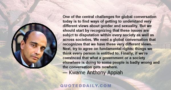 One of the central challenges for global conversation today is to find ways of getting to understand very different views about gender and sexuality. But we should start by recognizing that these issues are subjct to