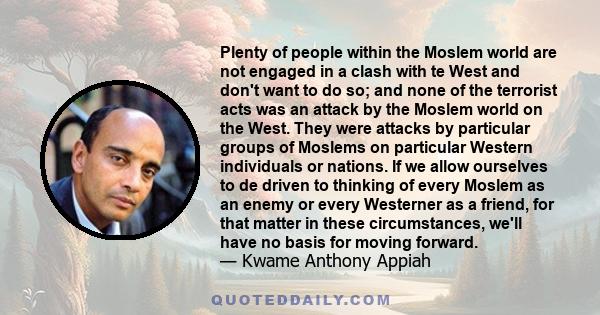 Plenty of people within the Moslem world are not engaged in a clash with te West and don't want to do so; and none of the terrorist acts was an attack by the Moslem world on the West. They were attacks by particular