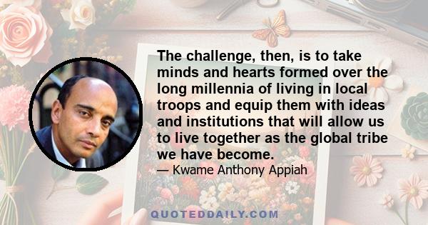 The challenge, then, is to take minds and hearts formed over the long millennia of living in local troops and equip them with ideas and institutions that will allow us to live together as the global tribe we have become.