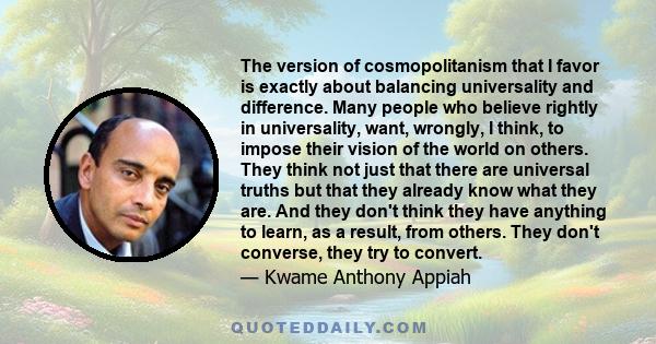 The version of cosmopolitanism that I favor is exactly about balancing universality and difference. Many people who believe rightly in universality, want, wrongly, I think, to impose their vision of the world on others. 