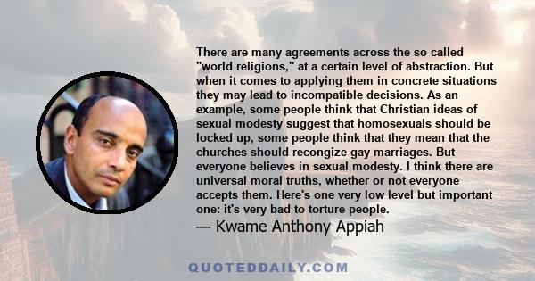 There are many agreements across the so-called world religions, at a certain level of abstraction. But when it comes to applying them in concrete situations they may lead to incompatible decisions. As an example, some