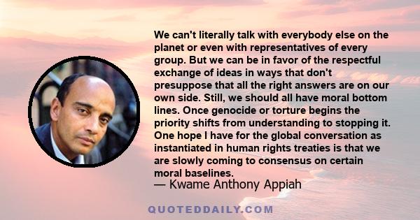 We can't literally talk with everybody else on the planet or even with representatives of every group. But we can be in favor of the respectful exchange of ideas in ways that don't presuppose that all the right answers