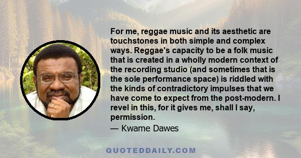 For me, reggae music and its aesthetic are touchstones in both simple and complex ways. Reggae's capacity to be a folk music that is created in a wholly modern context of the recording studio (and sometimes that is the