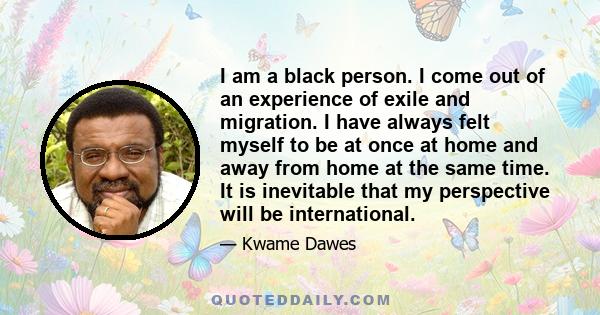 I am a black person. I come out of an experience of exile and migration. I have always felt myself to be at once at home and away from home at the same time. It is inevitable that my perspective will be international.