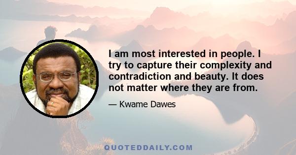 I am most interested in people. I try to capture their complexity and contradiction and beauty. It does not matter where they are from.