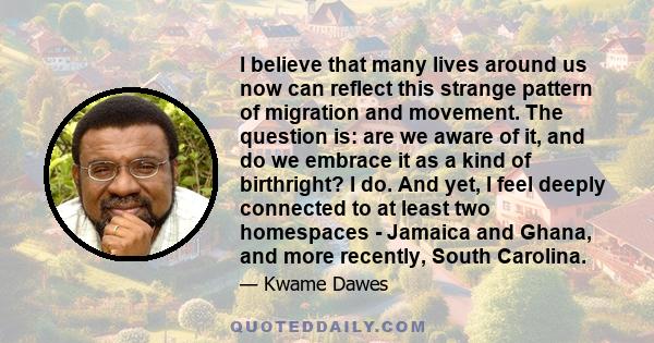 I believe that many lives around us now can reflect this strange pattern of migration and movement. The question is: are we aware of it, and do we embrace it as a kind of birthright? I do. And yet, I feel deeply