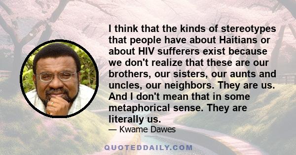 I think that the kinds of stereotypes that people have about Haitians or about HIV sufferers exist because we don't realize that these are our brothers, our sisters, our aunts and uncles, our neighbors. They are us. And 