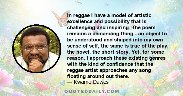 In reggae I have a model of artistic excellence and possibility that is challenging and inspiring. The poem remains a demanding thing - an object to be understood and shaped into my own sense of self, the same is true