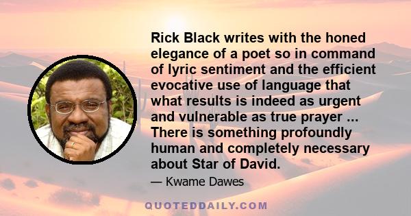 Rick Black writes with the honed elegance of a poet so in command of lyric sentiment and the efficient evocative use of language that what results is indeed as urgent and vulnerable as true prayer ... There is something 