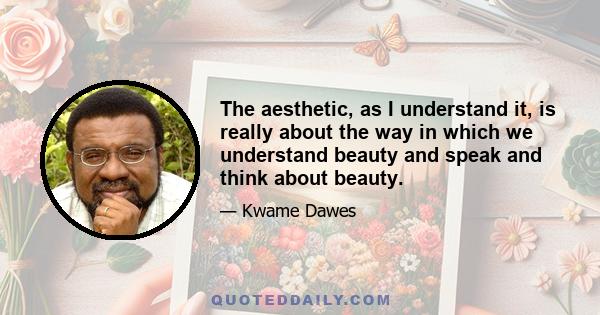 The aesthetic, as I understand it, is really about the way in which we understand beauty and speak and think about beauty.