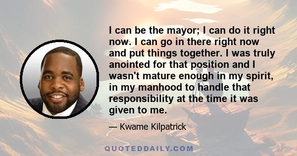 I can be the mayor; I can do it right now. I can go in there right now and put things together. I was truly anointed for that position and I wasn't mature enough in my spirit, in my manhood to handle that responsibility 