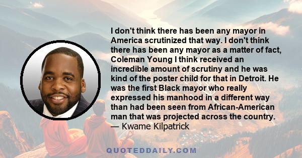 I don't think there has been any mayor in America scrutinized that way. I don't think there has been any mayor as a matter of fact, Coleman Young I think received an incredible amount of scrutiny and he was kind of the