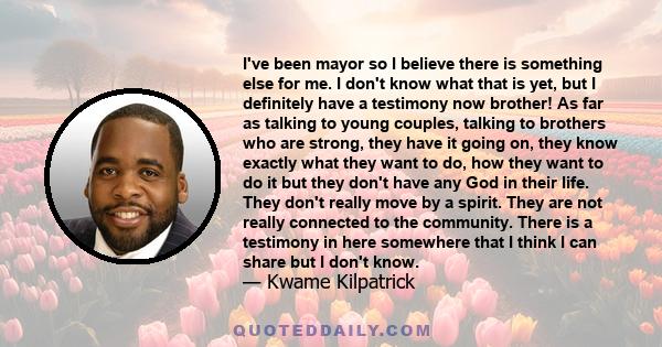 I've been mayor so I believe there is something else for me. I don't know what that is yet, but I definitely have a testimony now brother! As far as talking to young couples, talking to brothers who are strong, they