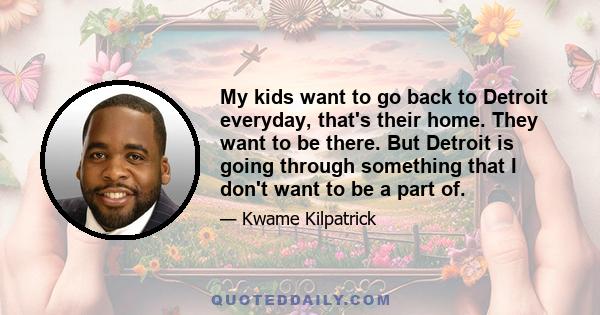 My kids want to go back to Detroit everyday, that's their home. They want to be there. But Detroit is going through something that I don't want to be a part of.