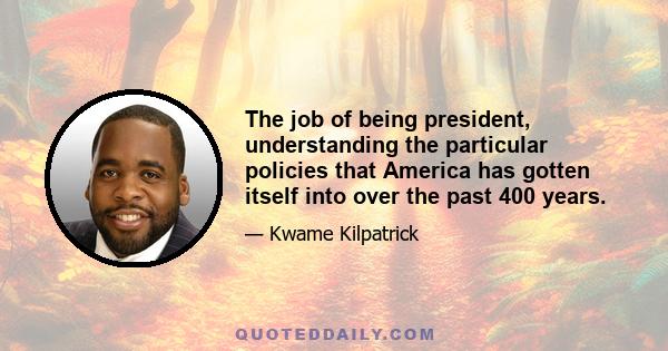 The job of being president, understanding the particular policies that America has gotten itself into over the past 400 years.