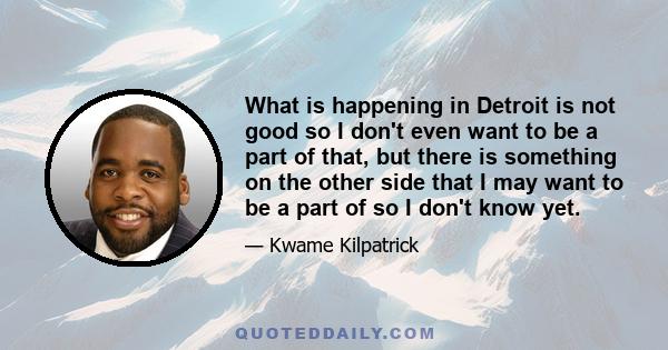 What is happening in Detroit is not good so I don't even want to be a part of that, but there is something on the other side that I may want to be a part of so I don't know yet.