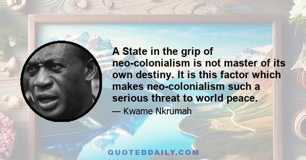 A State in the grip of neo-colonialism is not master of its own destiny. It is this factor which makes neo-colonialism such a serious threat to world peace.