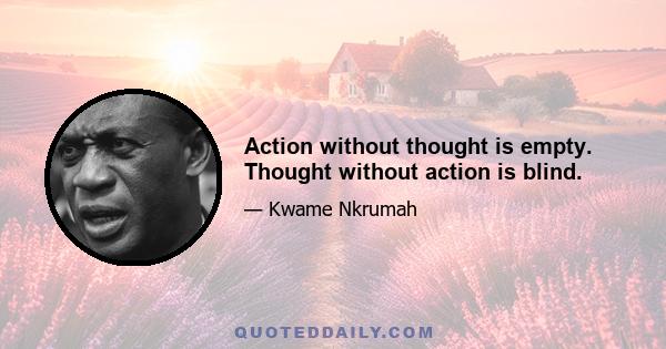 Action without thought is empty. Thought without action is blind.