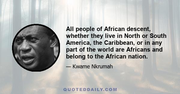 All people of African descent, whether they live in North or South America, the Caribbean, or in any part of the world are Africans and belong to the African nation.