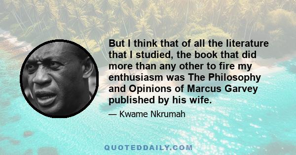 But I think that of all the literature that I studied, the book that did more than any other to fire my enthusiasm was The Philosophy and Opinions of Marcus Garvey published by his wife.