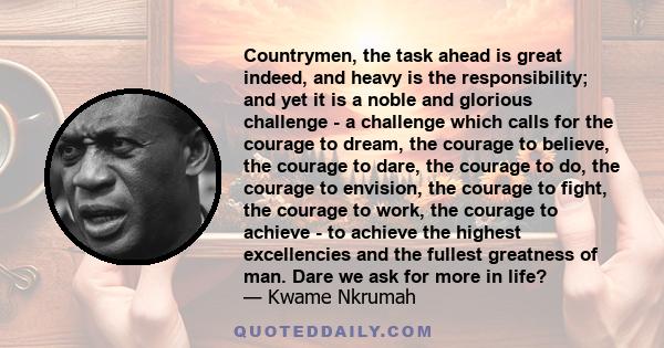 Countrymen, the task ahead is great indeed, and heavy is the responsibility; and yet it is a noble and glorious challenge - a challenge which calls for the courage to dream, the courage to believe, the courage to dare,