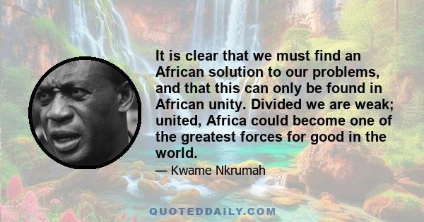 It is clear that we must find an African solution to our problems, and that this can only be found in African unity. Divided we are weak; united, Africa could become one of the greatest forces for good in the world.