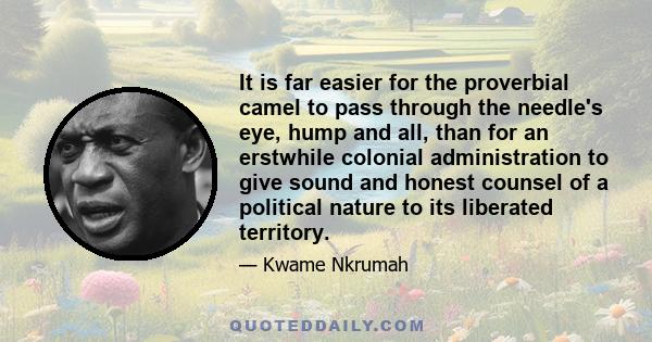 It is far easier for the proverbial camel to pass through the needle's eye, hump and all, than for an erstwhile colonial administration to give sound and honest counsel of a political nature to its liberated territory.