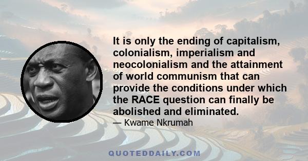 It is only the ending of capitalism, colonialism, imperialism and neocolonialism and the attainment of world communism that can provide the conditions under which the RACE question can finally be abolished and