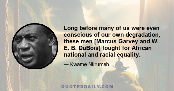 Long before many of us were even conscious of our own degradation, these men [Marcus Garvey and W. E. B. DuBois] fought for African national and racial equality.