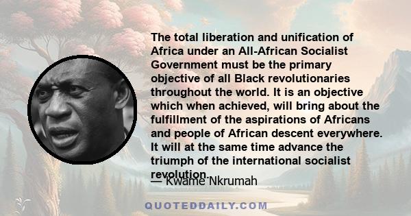 The total liberation and unification of Africa under an All-African Socialist Government must be the primary objective of all Black revolutionaries throughout the world. It is an objective which when achieved, will