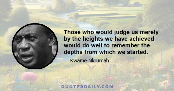 Those who would judge us merely by the heights we have achieved would do well to remember the depths from which we started.