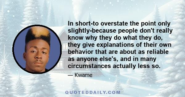 In short-to overstate the point only slightly-because people don't really know why they do what they do, they give explanations of their own behavior that are about as reliable as anyone else's, and in many