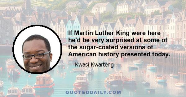 If Martin Luther King were here he'd be very surprised at some of the sugar-coated versions of American history presented today.