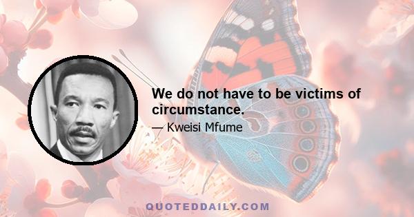 We do not have to be victims of circumstance.