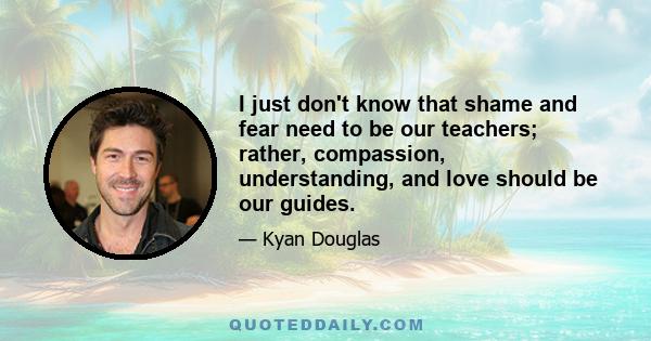 I just don't know that shame and fear need to be our teachers; rather, compassion, understanding, and love should be our guides.