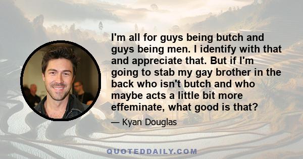 I'm all for guys being butch and guys being men. I identify with that and appreciate that. But if I'm going to stab my gay brother in the back who isn't butch and who maybe acts a little bit more effeminate, what good